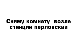 Сниму комнату  возле станции перловскии 